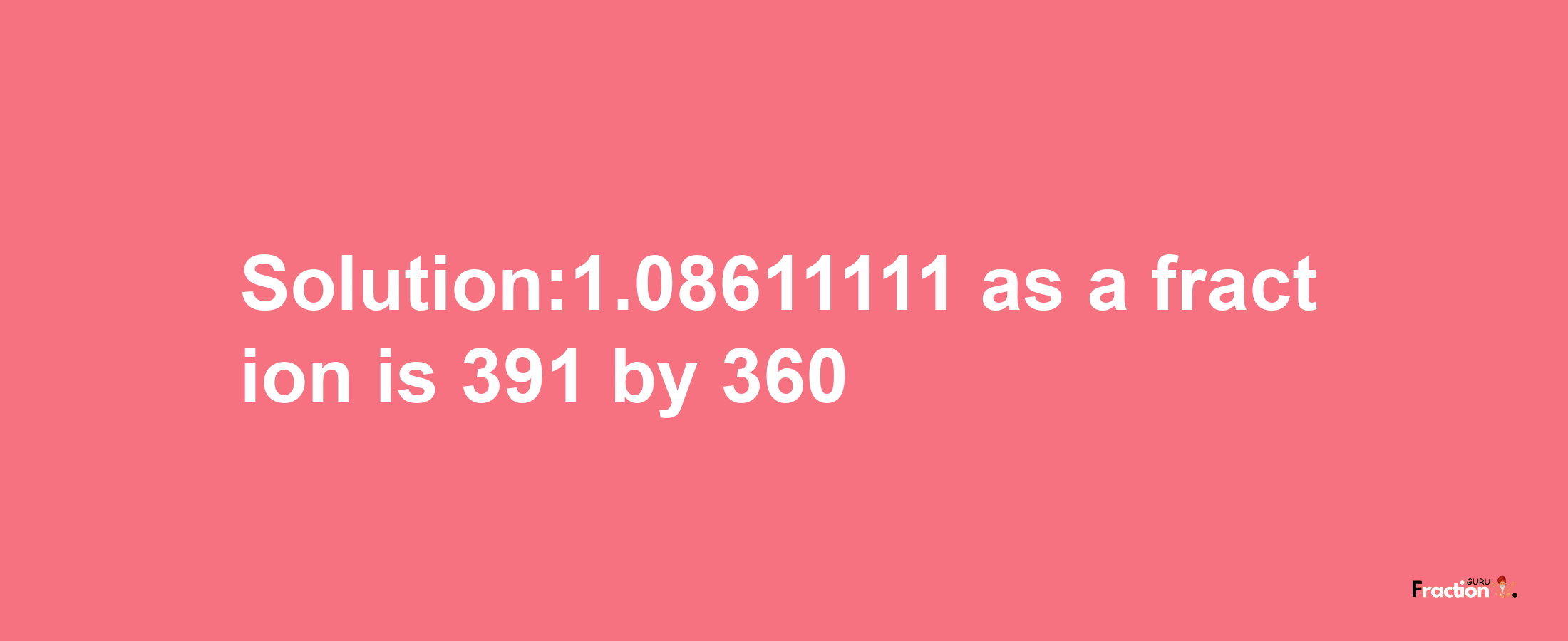 Solution:1.08611111 as a fraction is 391/360