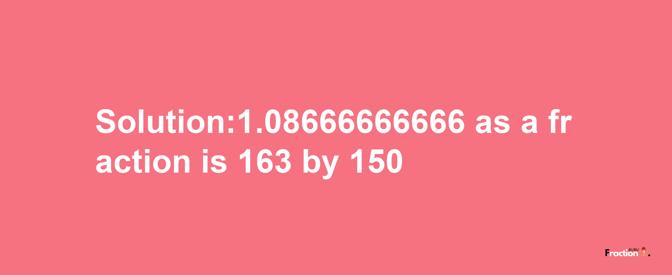 Solution:1.08666666666 as a fraction is 163/150