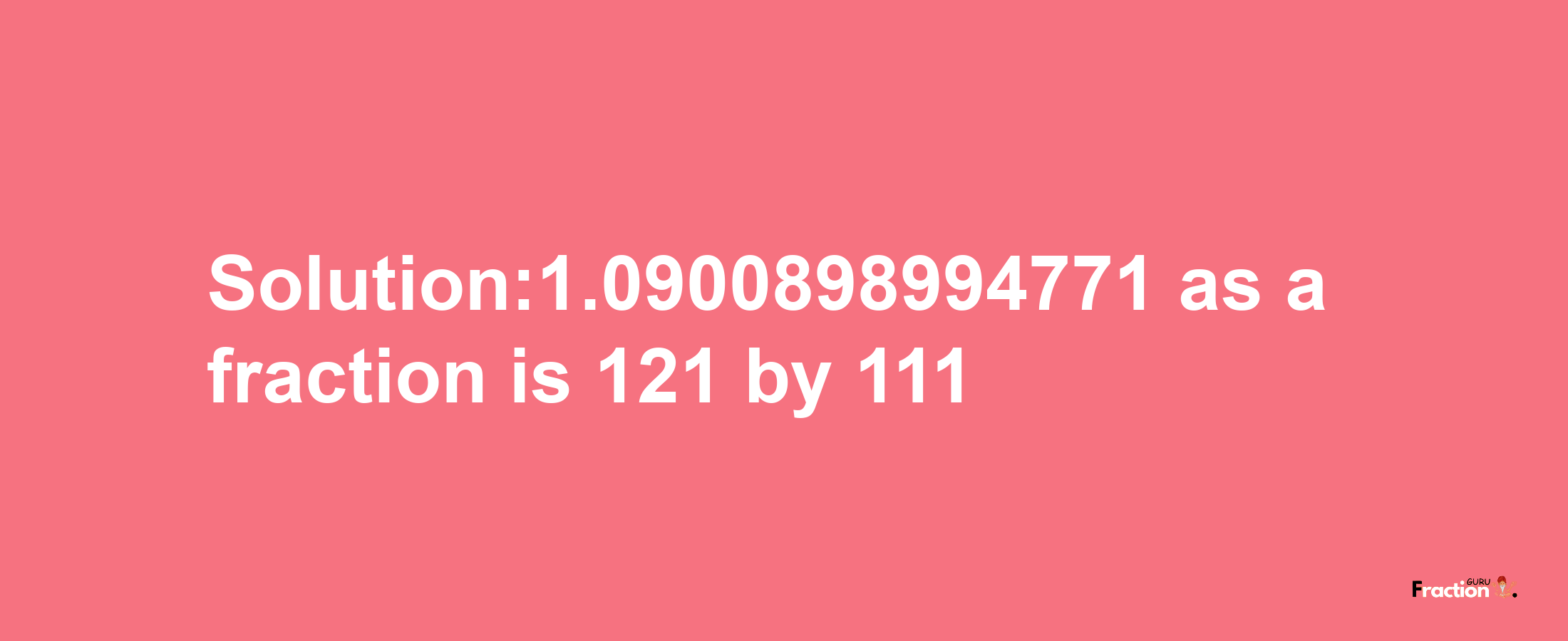 Solution:1.0900898994771 as a fraction is 121/111