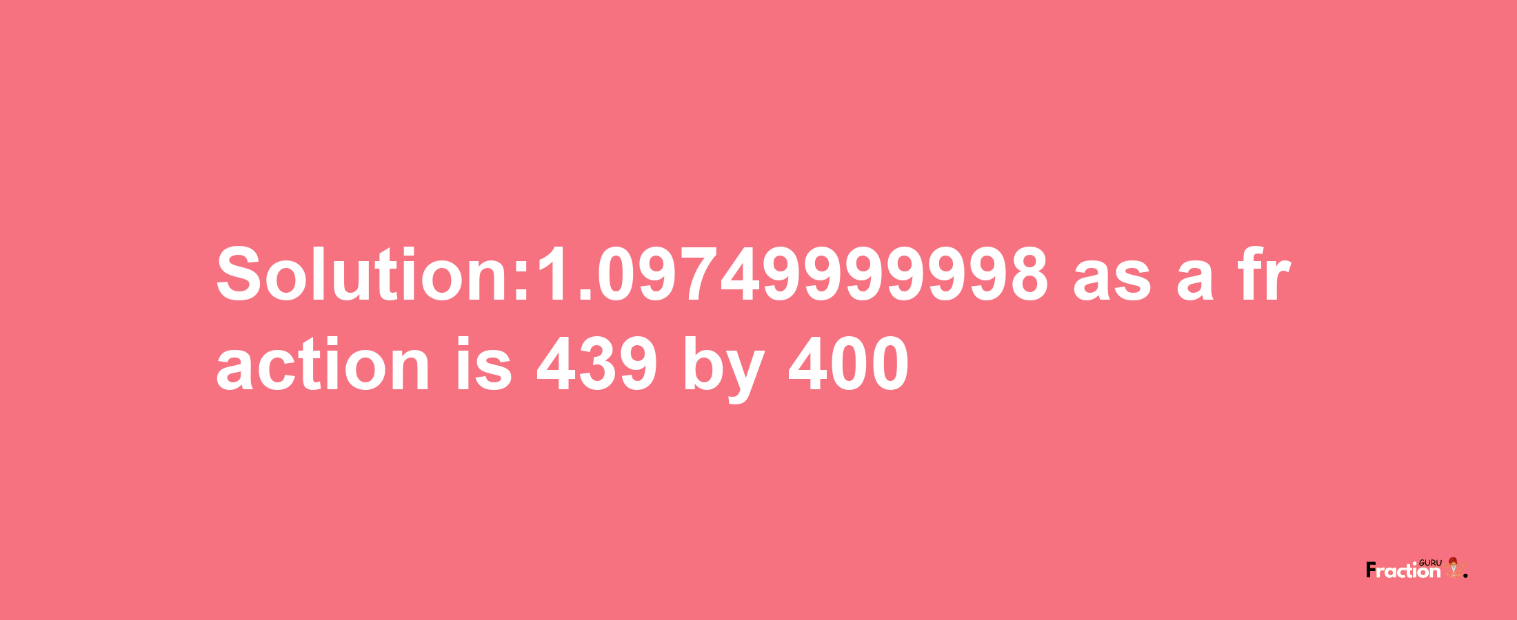 Solution:1.09749999998 as a fraction is 439/400