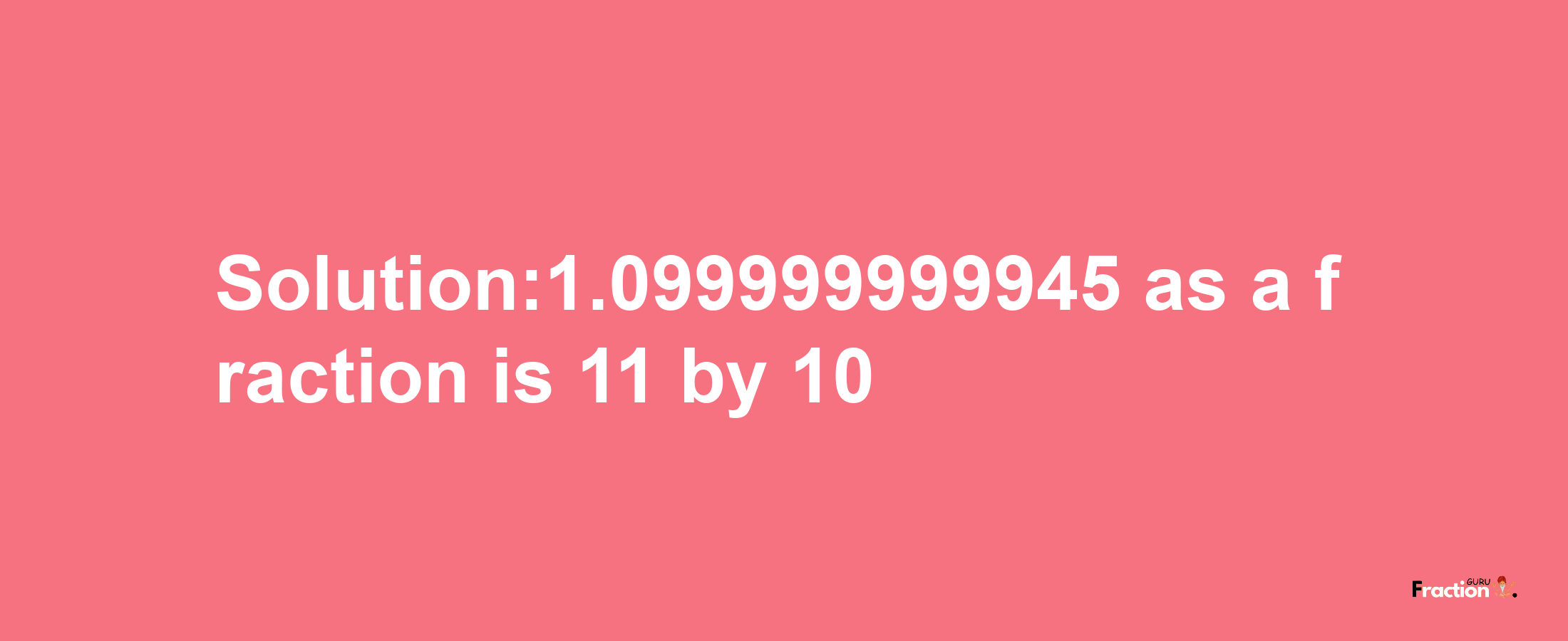 Solution:1.099999999945 as a fraction is 11/10