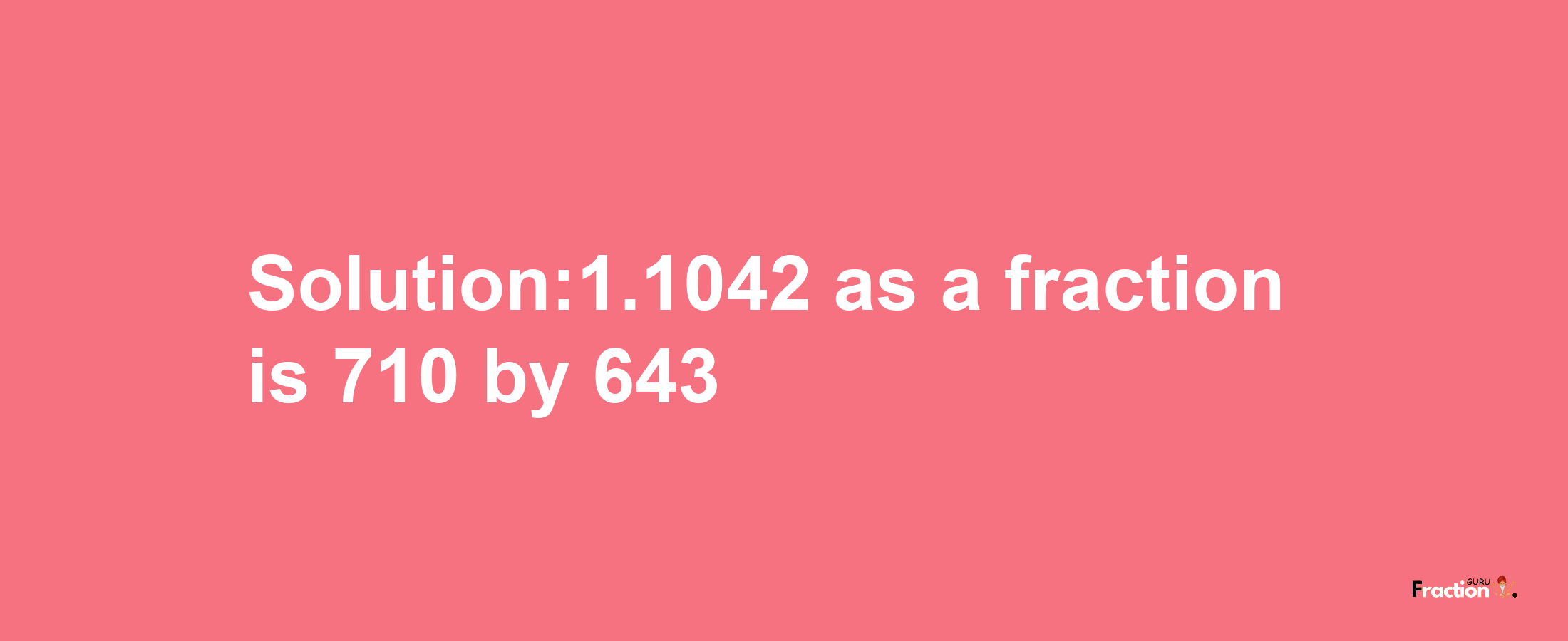 Solution:1.1042 as a fraction is 710/643