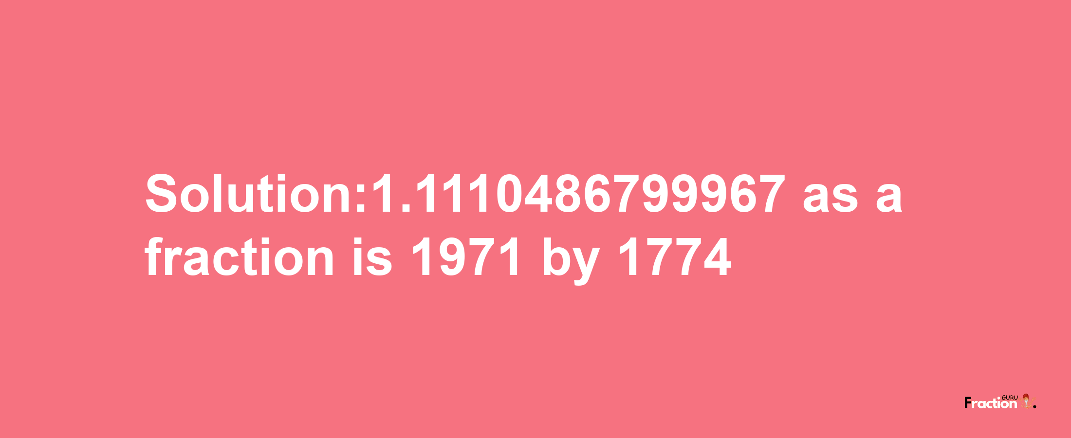 Solution:1.1110486799967 as a fraction is 1971/1774