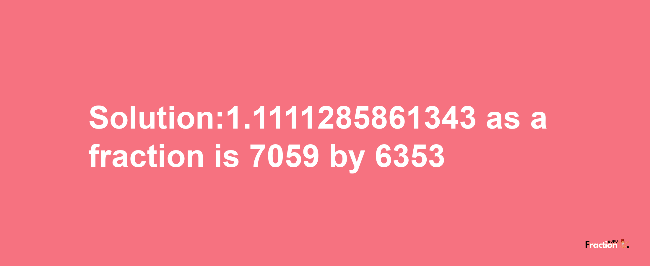 Solution:1.1111285861343 as a fraction is 7059/6353