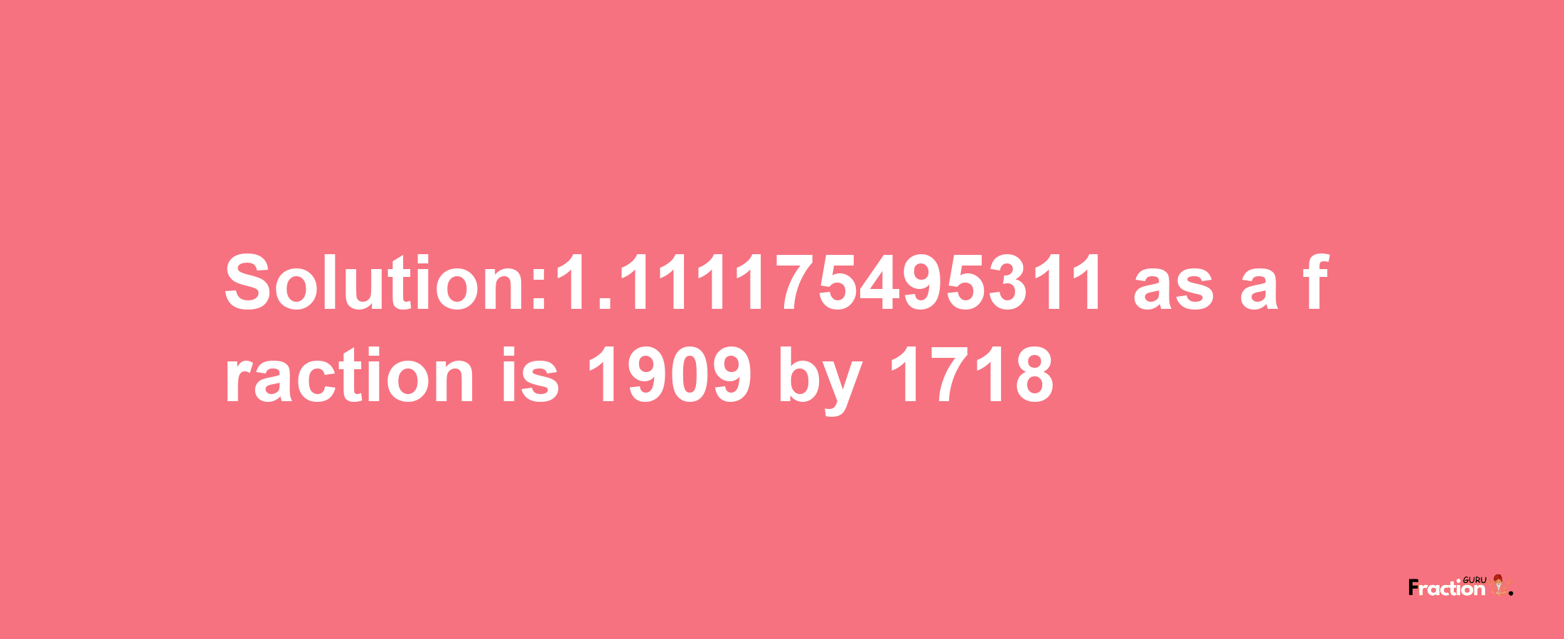 Solution:1.111175495311 as a fraction is 1909/1718