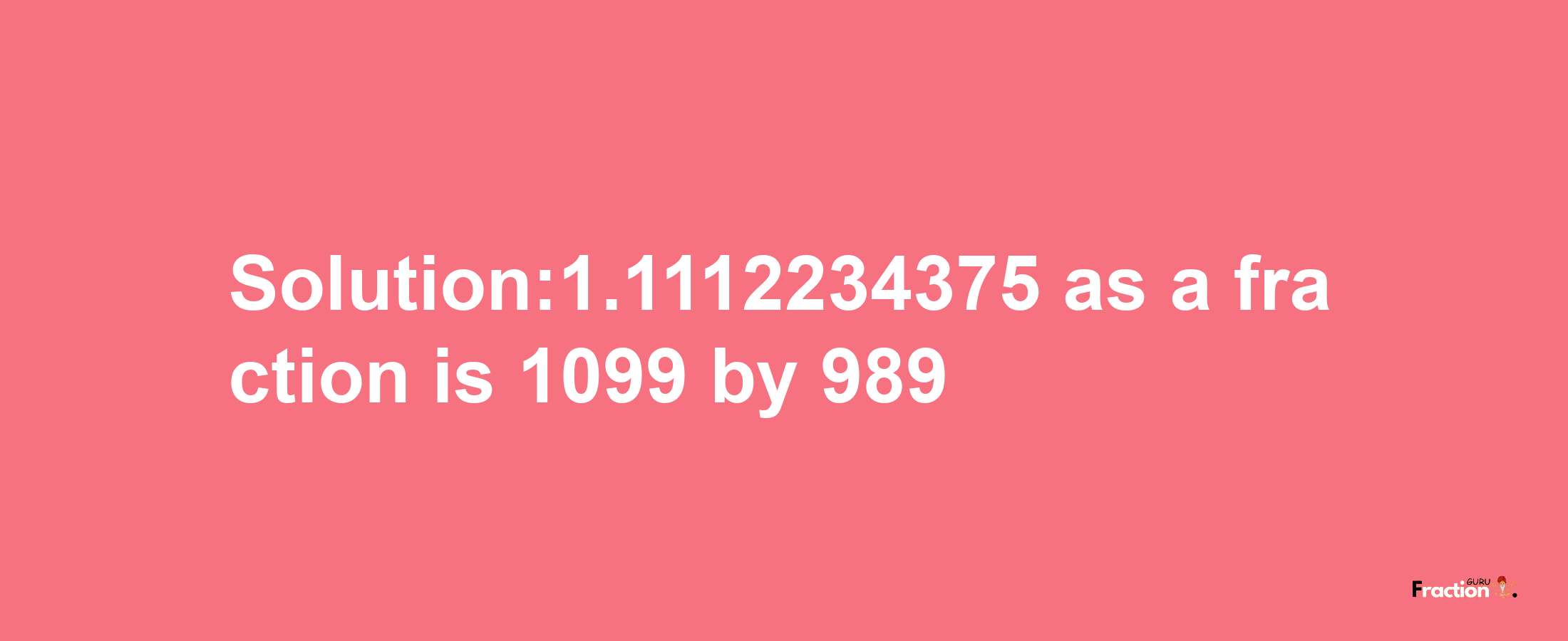 Solution:1.1112234375 as a fraction is 1099/989