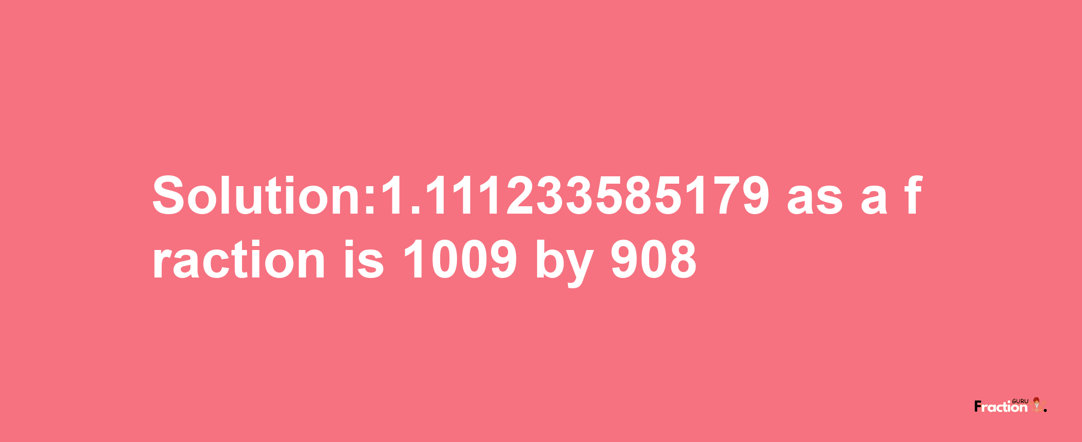 Solution:1.111233585179 as a fraction is 1009/908