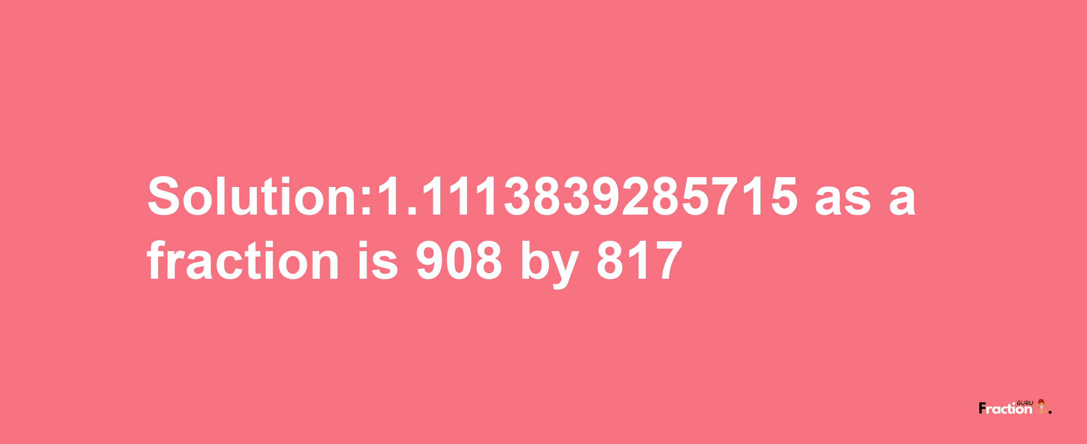 Solution:1.1113839285715 as a fraction is 908/817