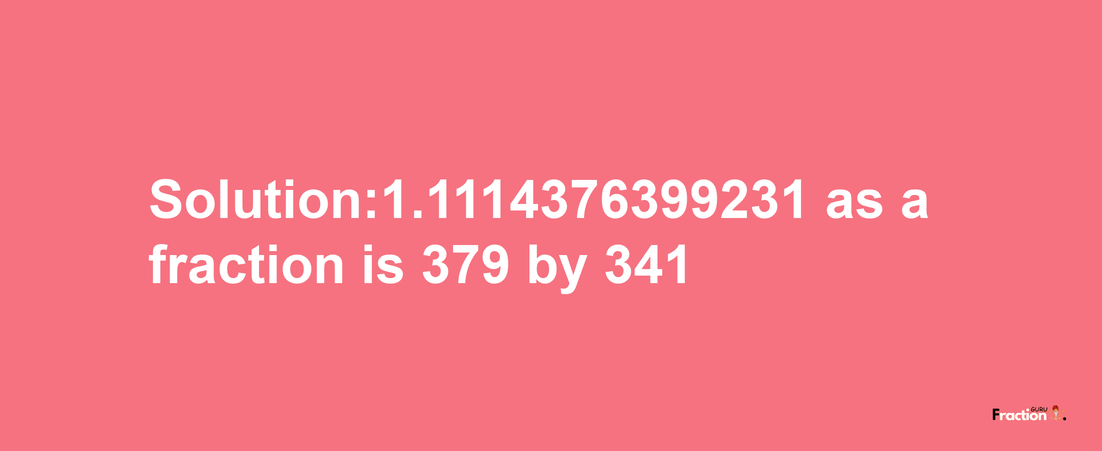 Solution:1.1114376399231 as a fraction is 379/341