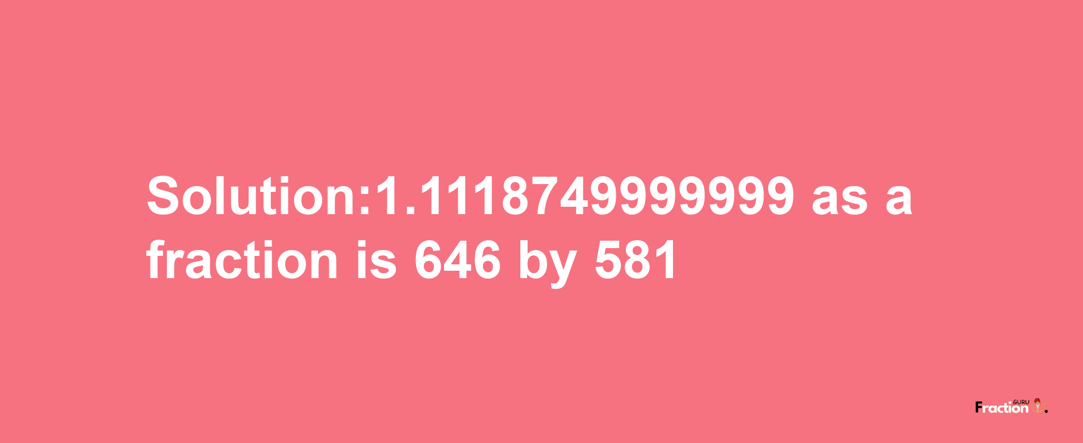 Solution:1.1118749999999 as a fraction is 646/581