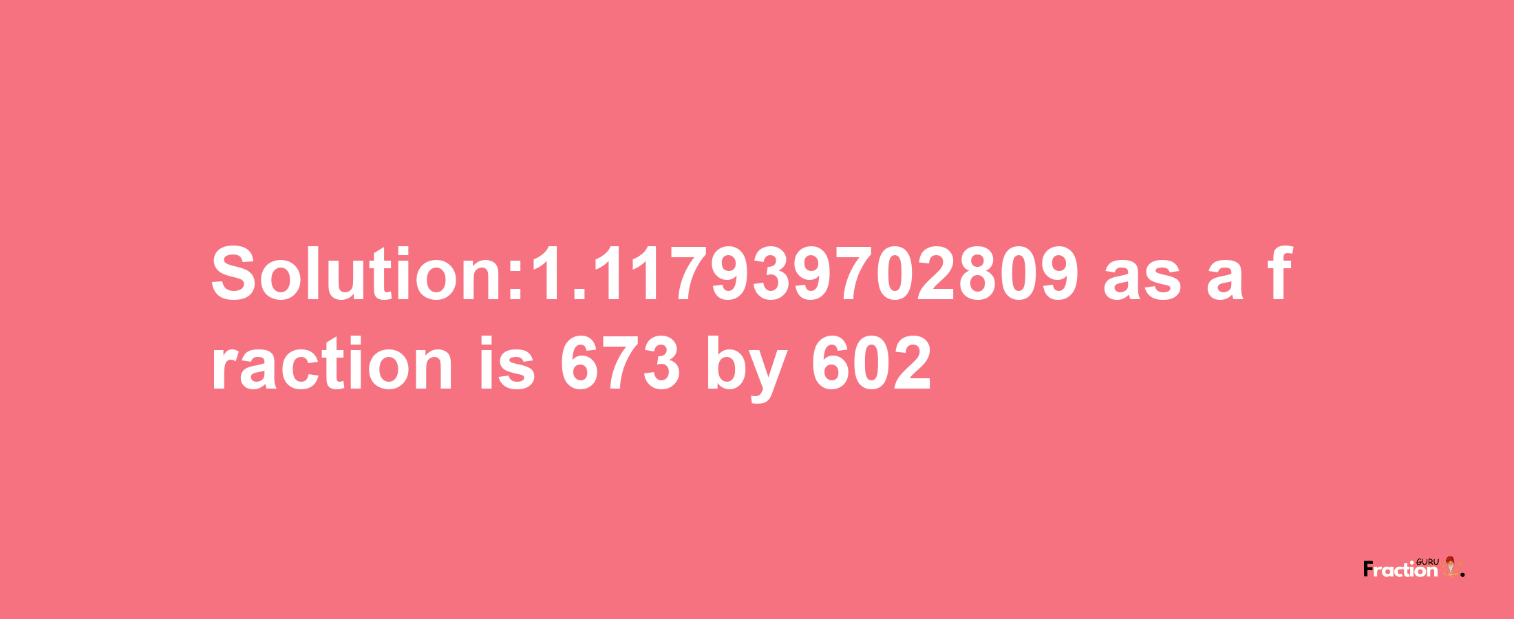 Solution:1.117939702809 as a fraction is 673/602