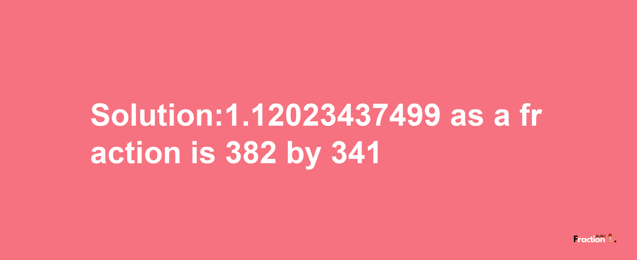 Solution:1.12023437499 as a fraction is 382/341