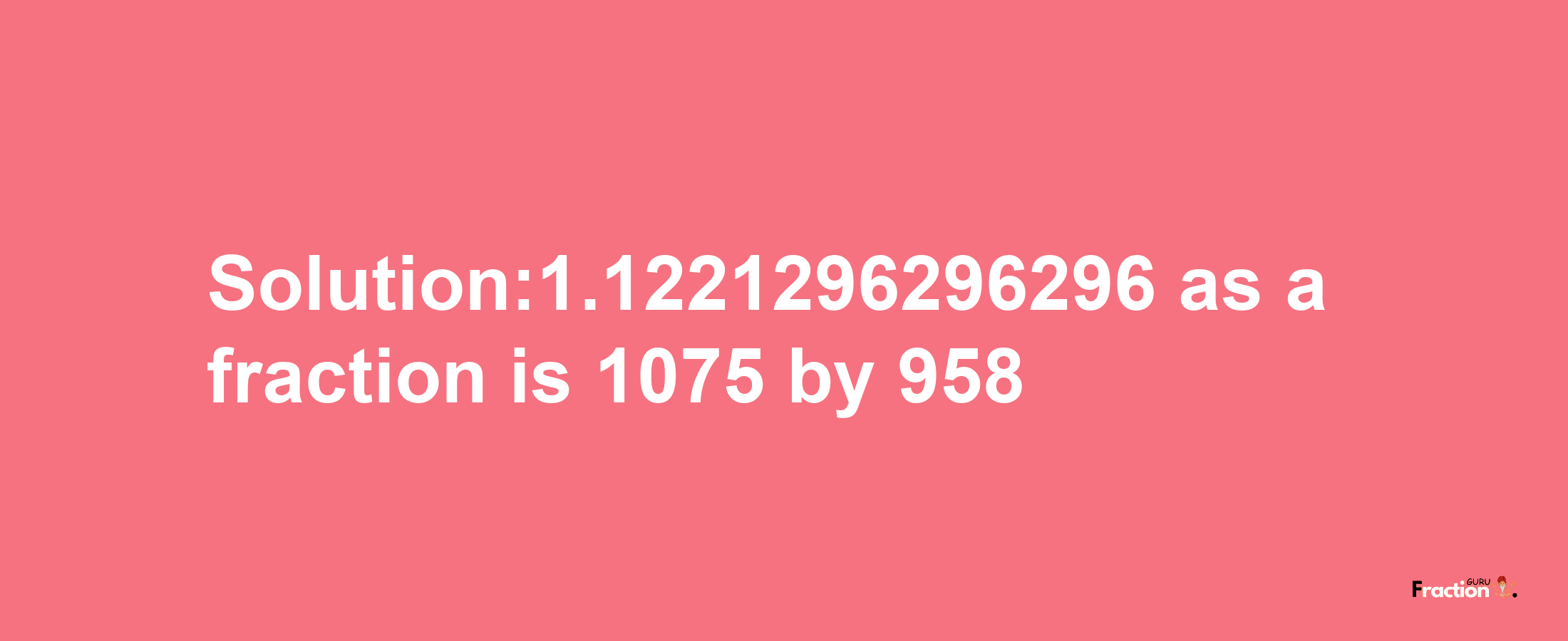 Solution:1.1221296296296 as a fraction is 1075/958