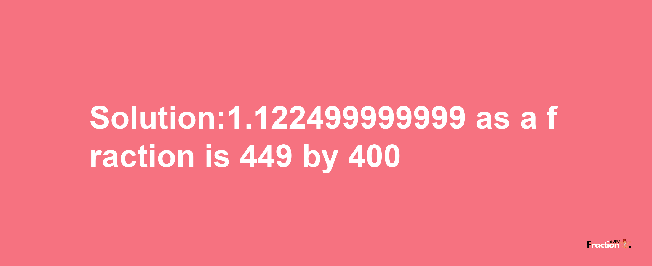 Solution:1.122499999999 as a fraction is 449/400