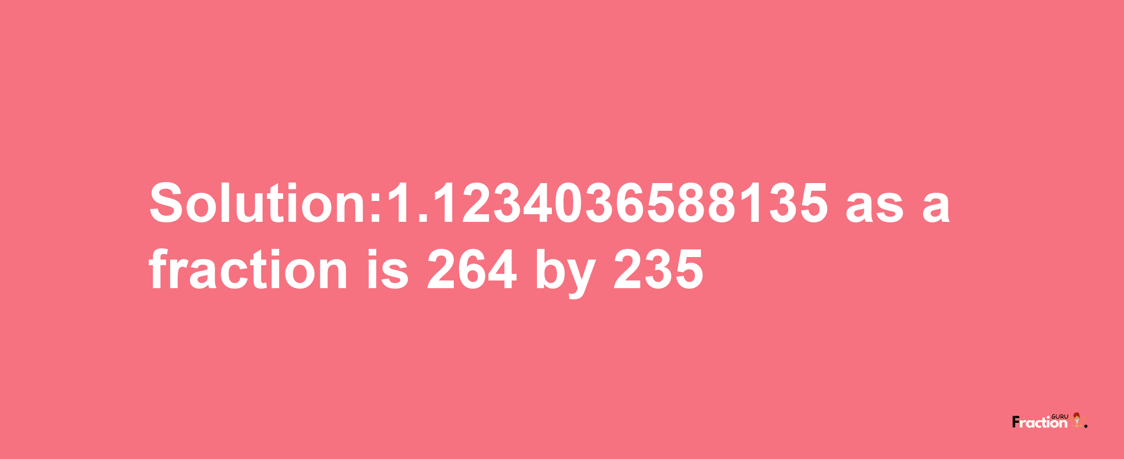 Solution:1.1234036588135 as a fraction is 264/235