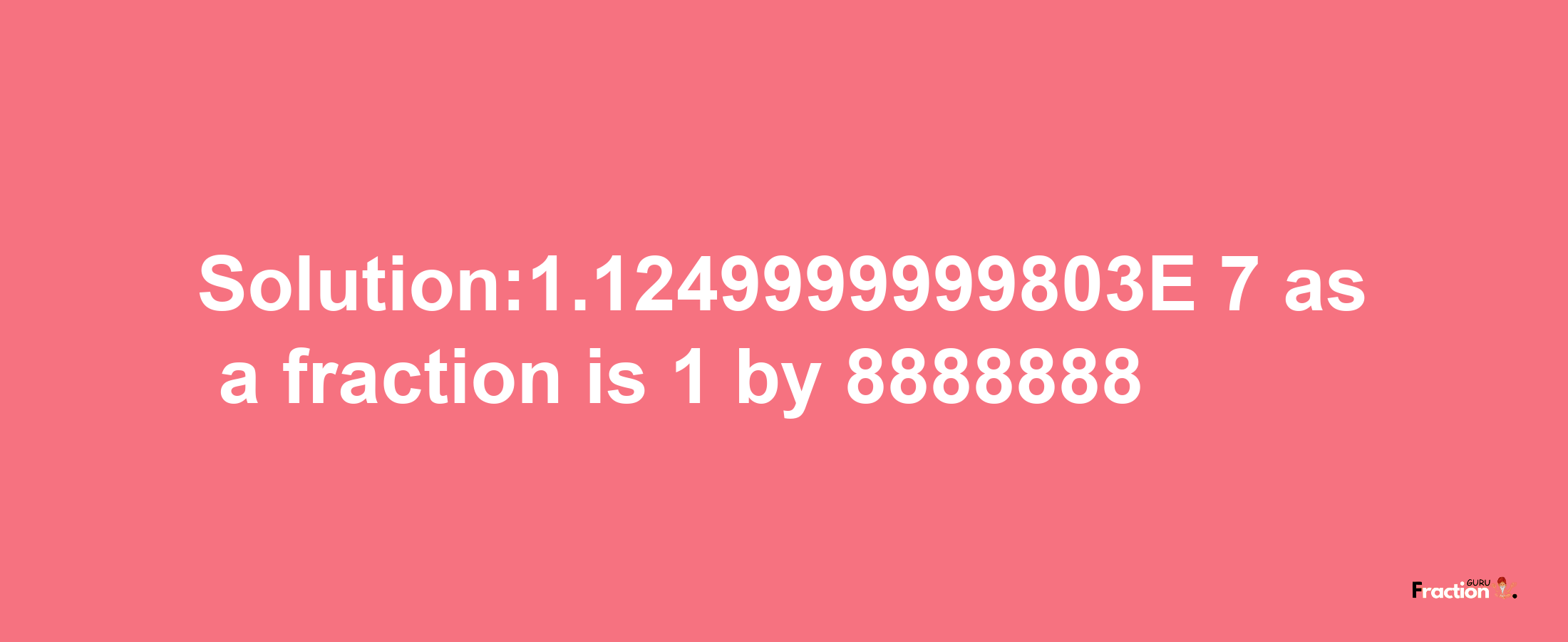 Solution:1.1249999999803E-7 as a fraction is 1/8888888