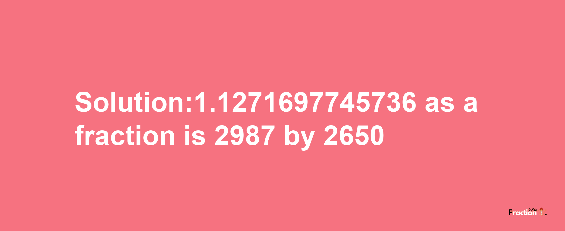 Solution:1.1271697745736 as a fraction is 2987/2650