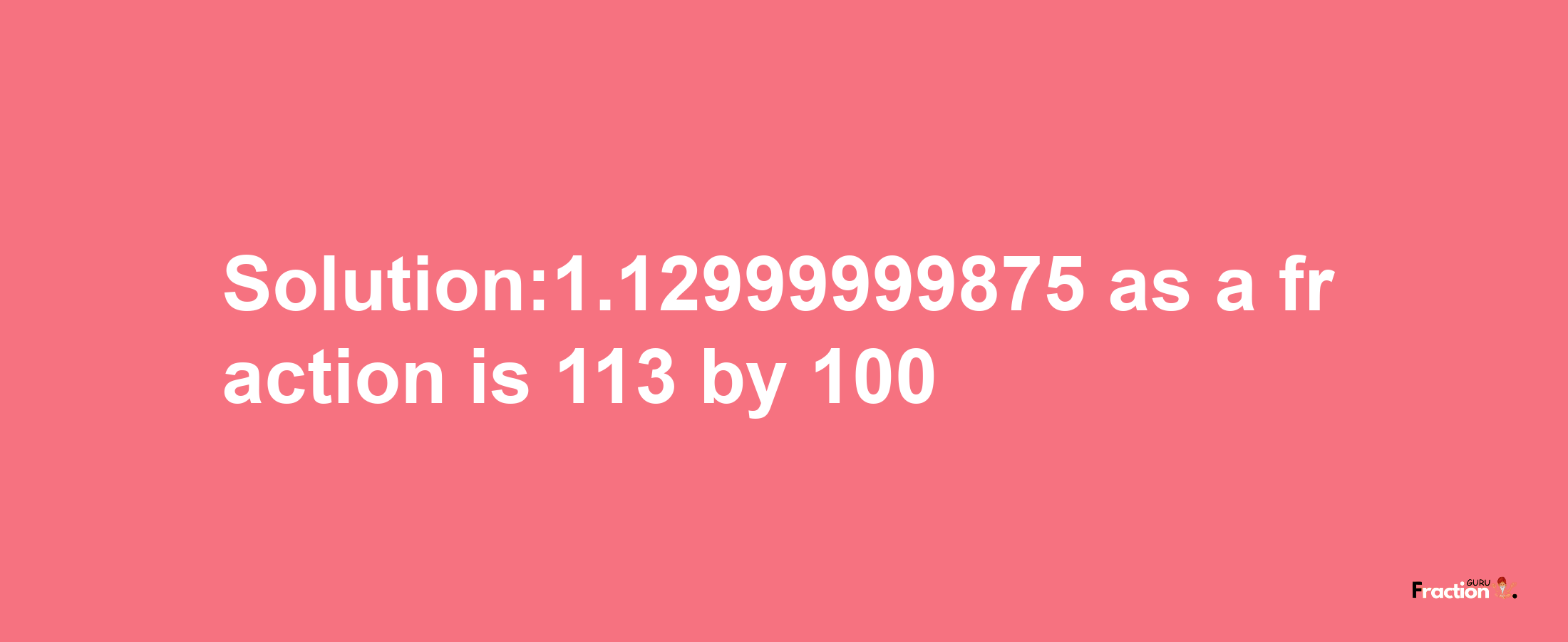 Solution:1.12999999875 as a fraction is 113/100