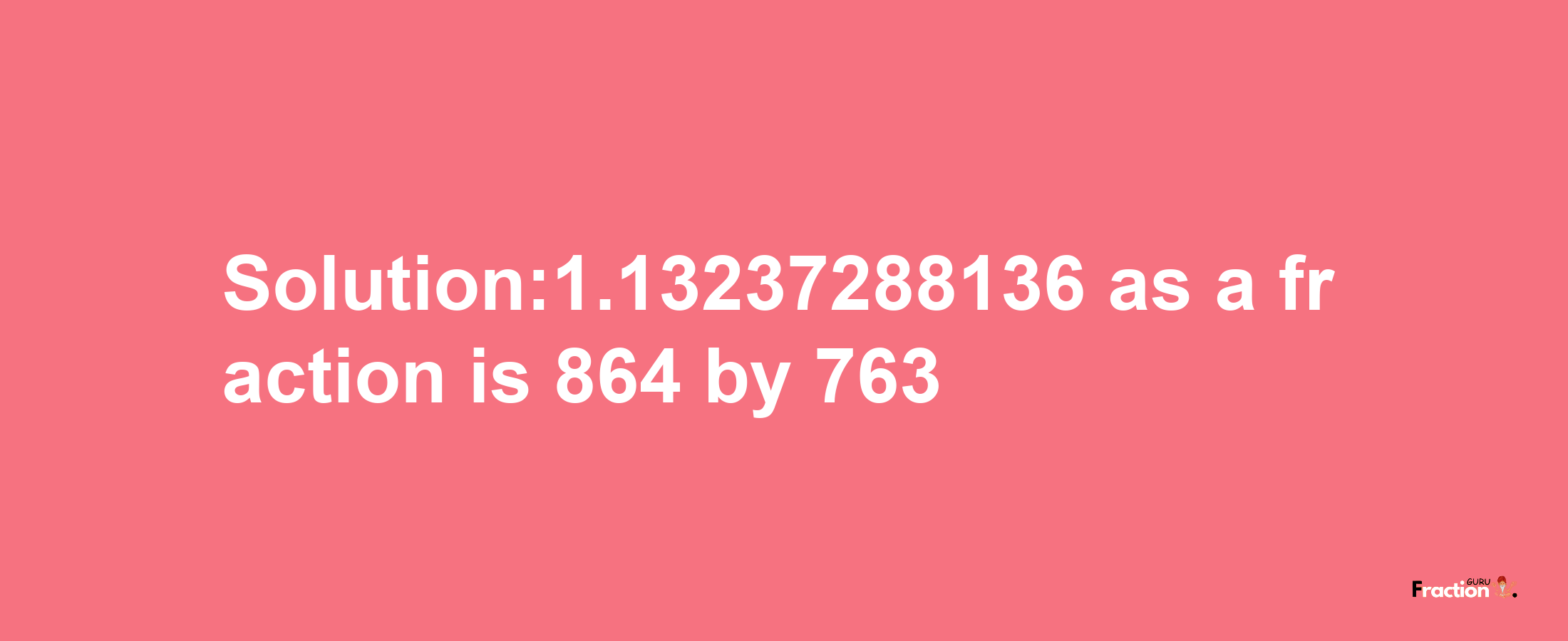 Solution:1.13237288136 as a fraction is 864/763