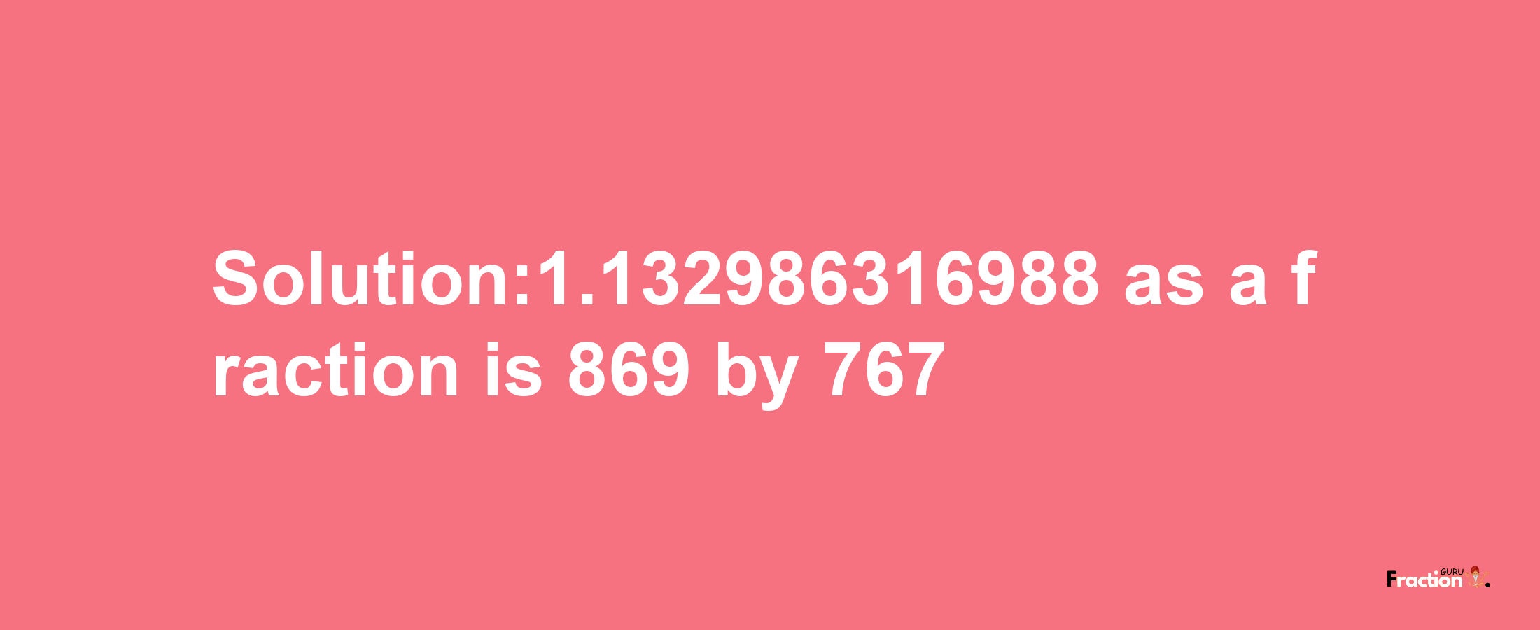 Solution:1.132986316988 as a fraction is 869/767