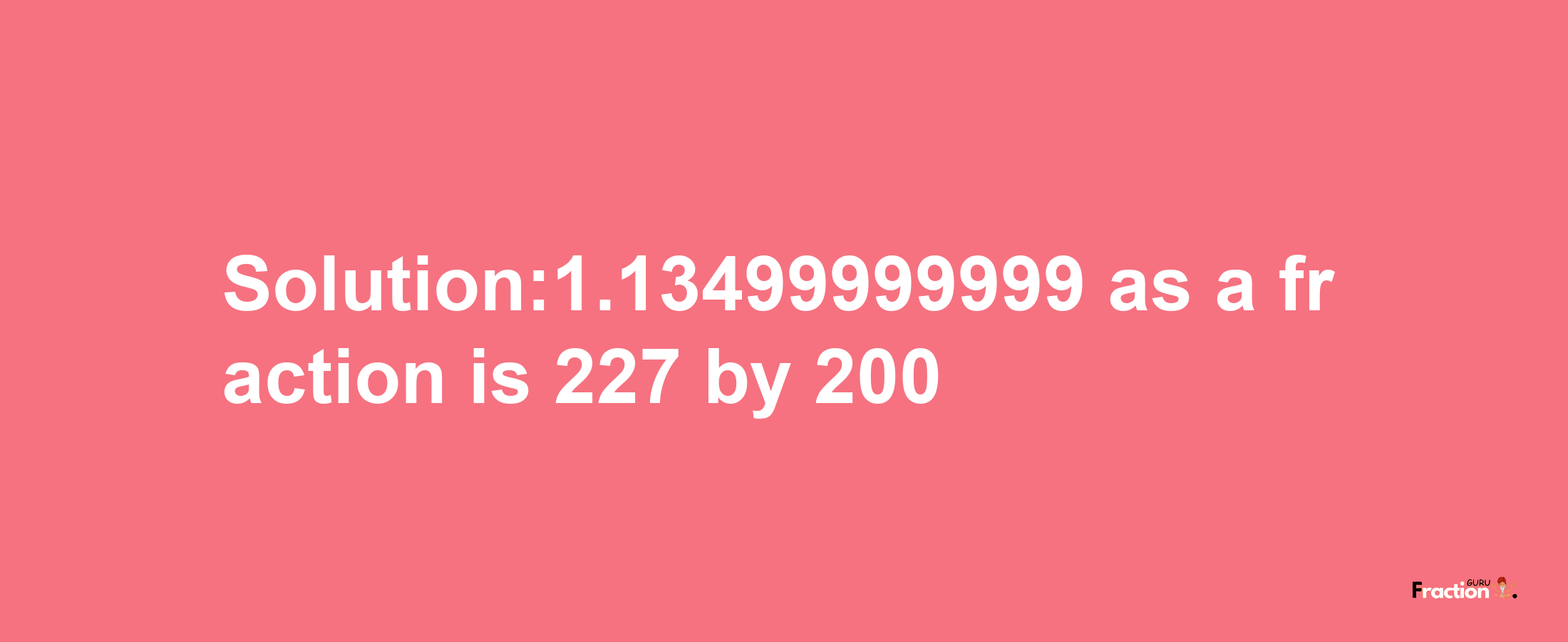 Solution:1.13499999999 as a fraction is 227/200