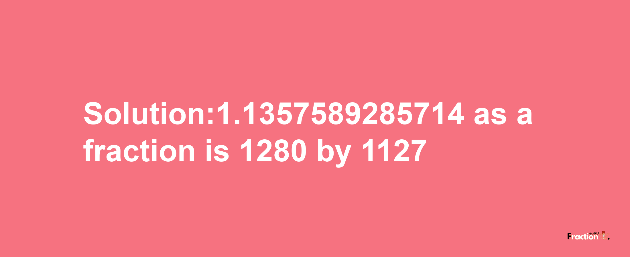 Solution:1.1357589285714 as a fraction is 1280/1127