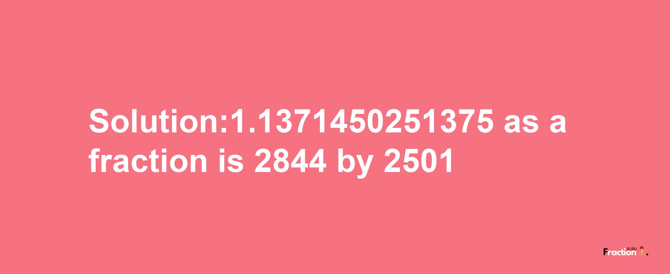 Solution:1.1371450251375 as a fraction is 2844/2501