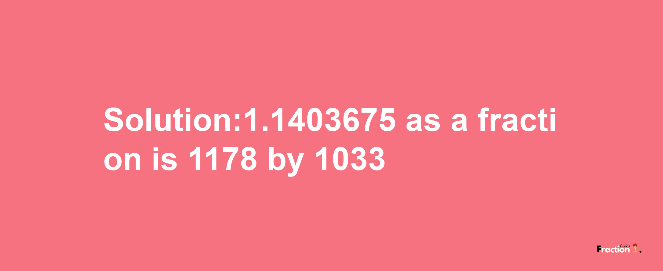 Solution:1.1403675 as a fraction is 1178/1033