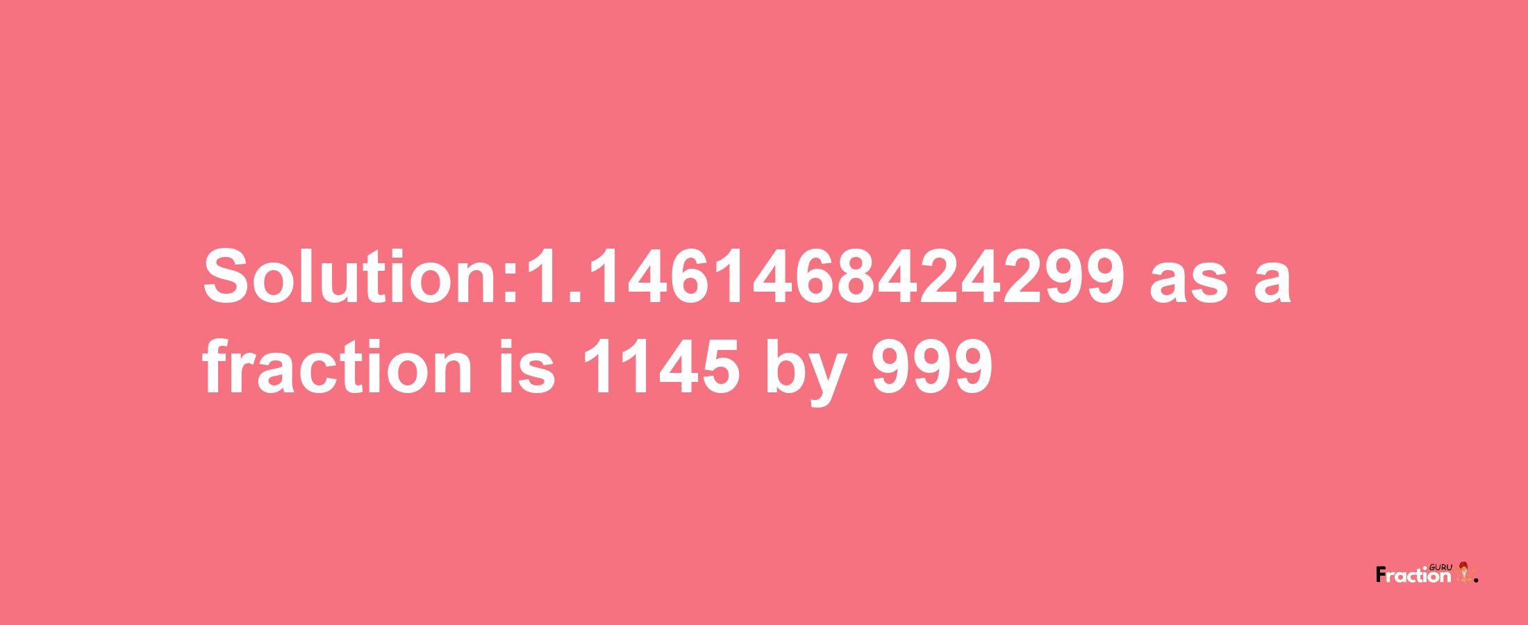 Solution:1.1461468424299 as a fraction is 1145/999