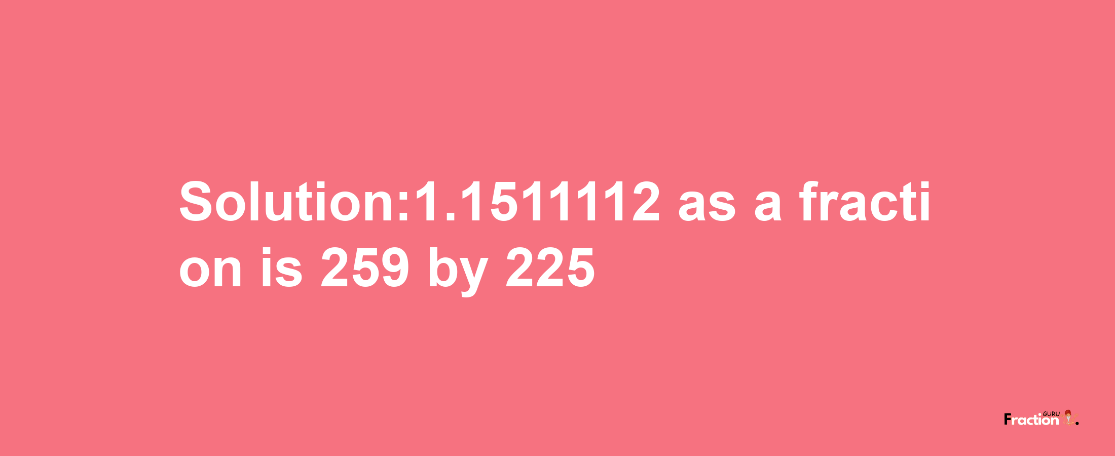 Solution:1.1511112 as a fraction is 259/225