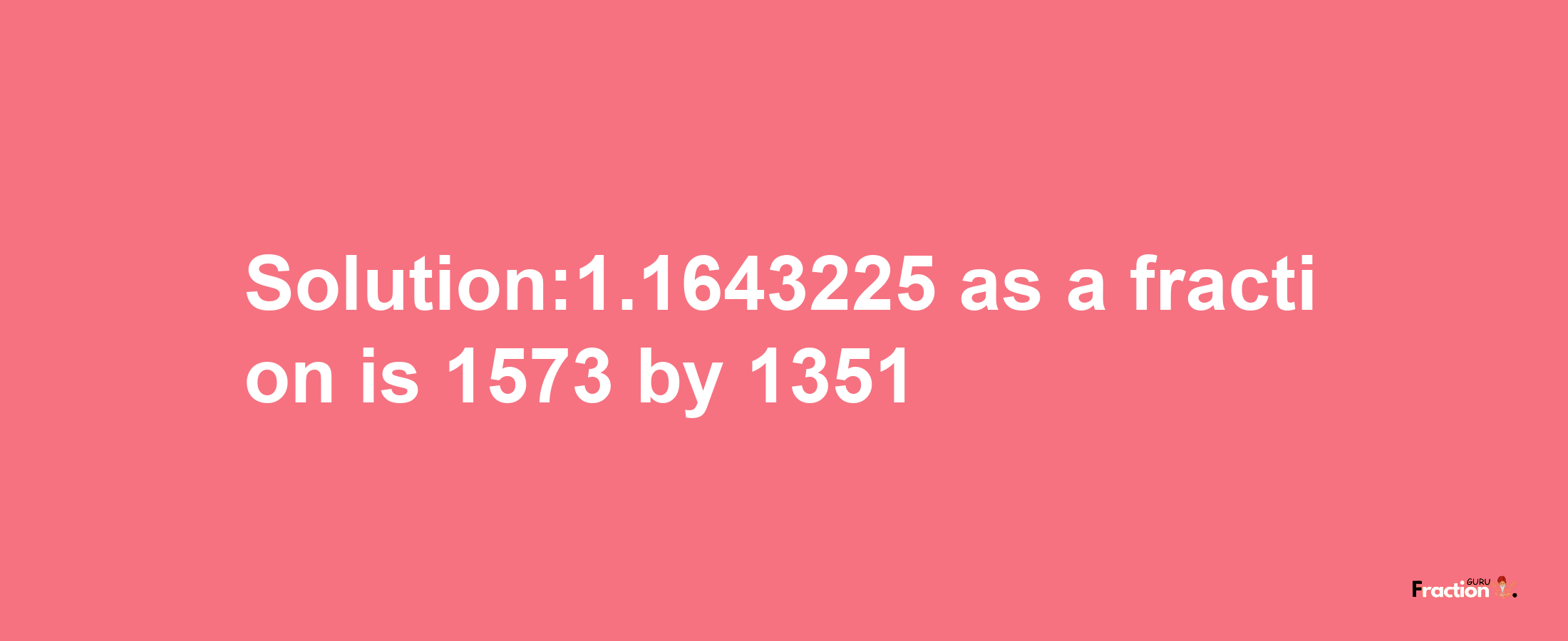 Solution:1.1643225 as a fraction is 1573/1351