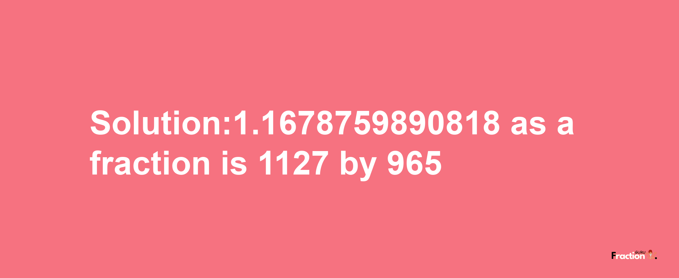 Solution:1.1678759890818 as a fraction is 1127/965