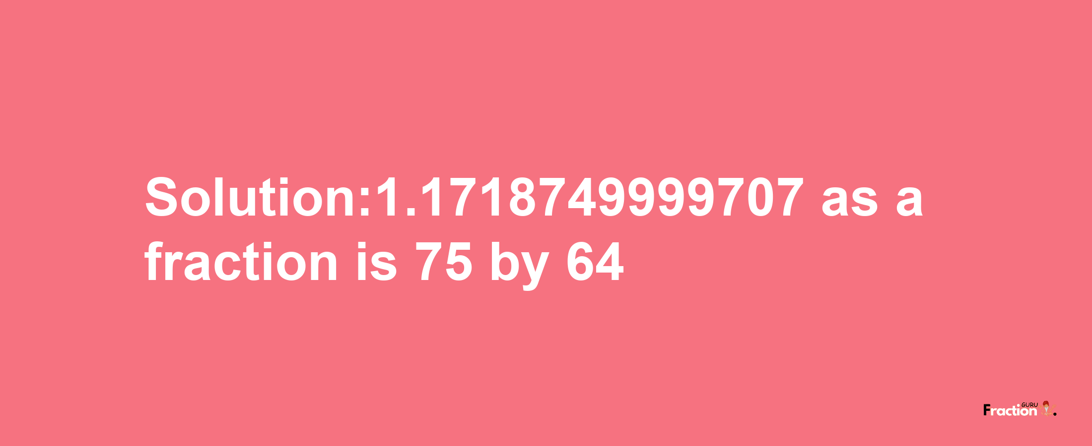 Solution:1.1718749999707 as a fraction is 75/64