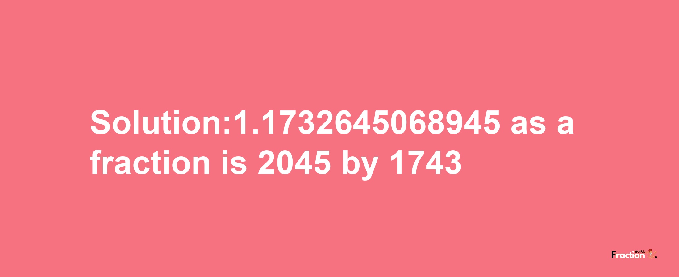 Solution:1.1732645068945 as a fraction is 2045/1743