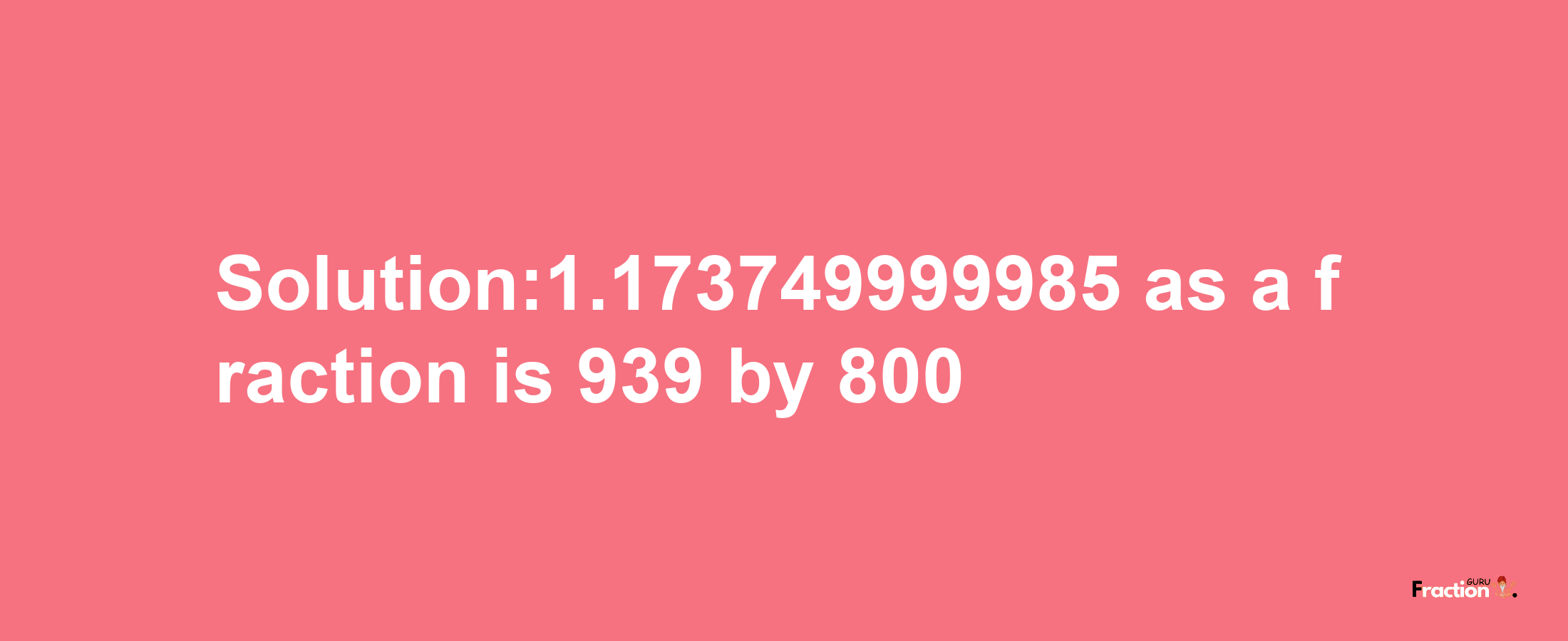 Solution:1.173749999985 as a fraction is 939/800