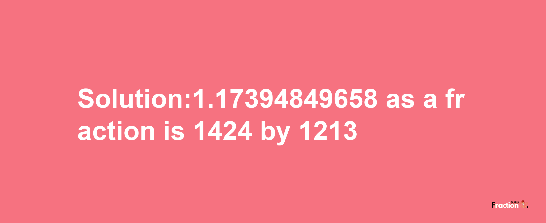 Solution:1.17394849658 as a fraction is 1424/1213