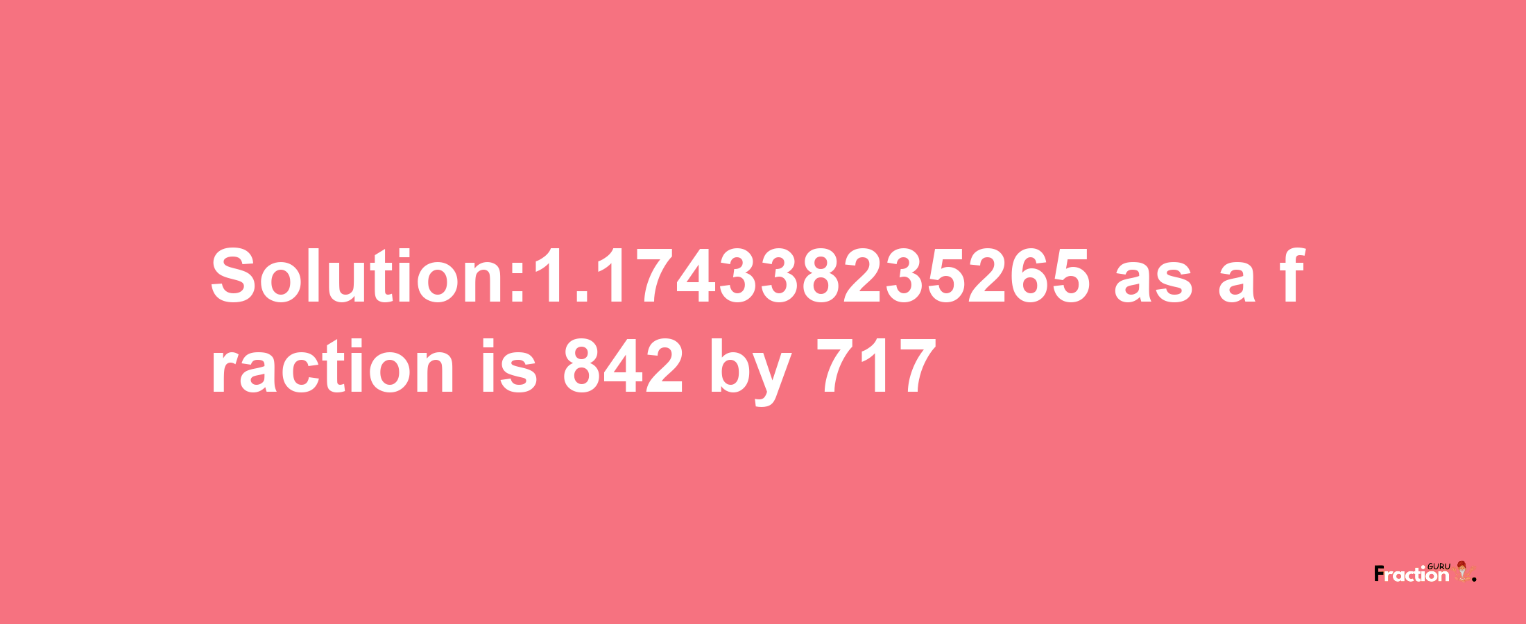 Solution:1.174338235265 as a fraction is 842/717