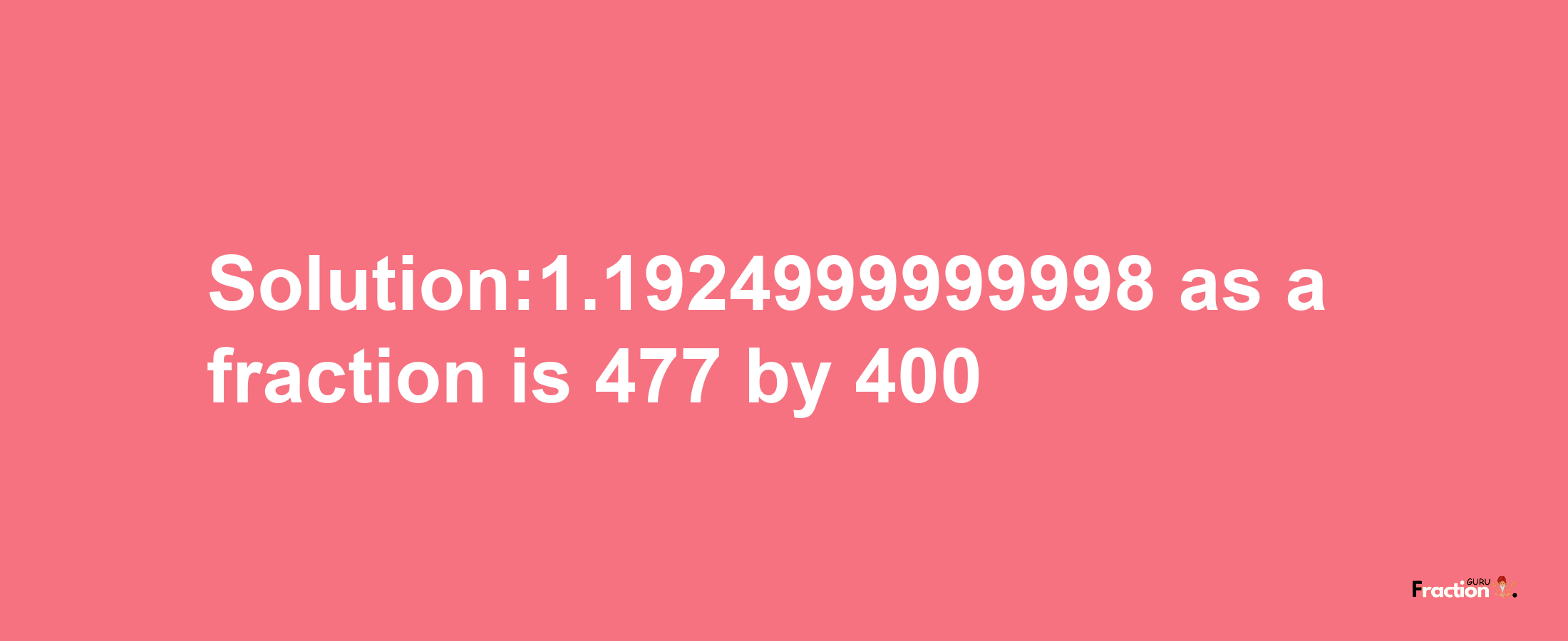 Solution:1.1924999999998 as a fraction is 477/400