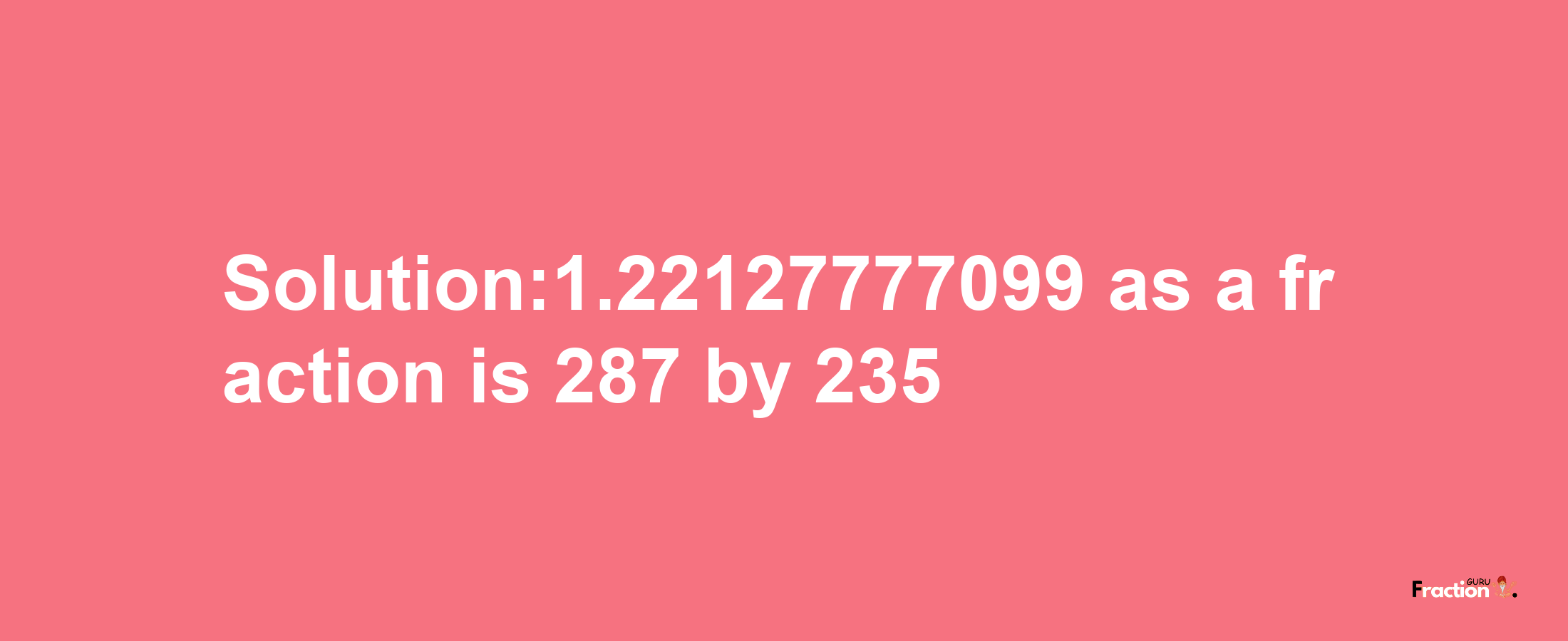 Solution:1.22127777099 as a fraction is 287/235