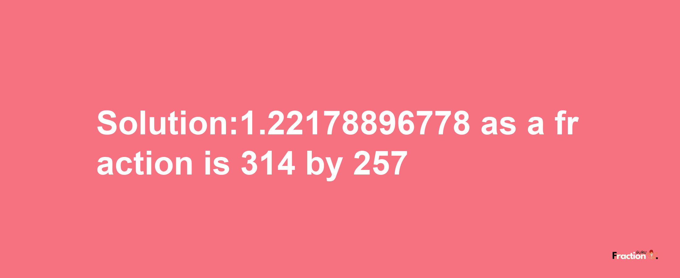 Solution:1.22178896778 as a fraction is 314/257