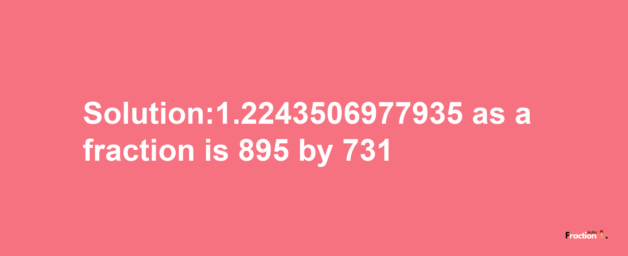 Solution:1.2243506977935 as a fraction is 895/731