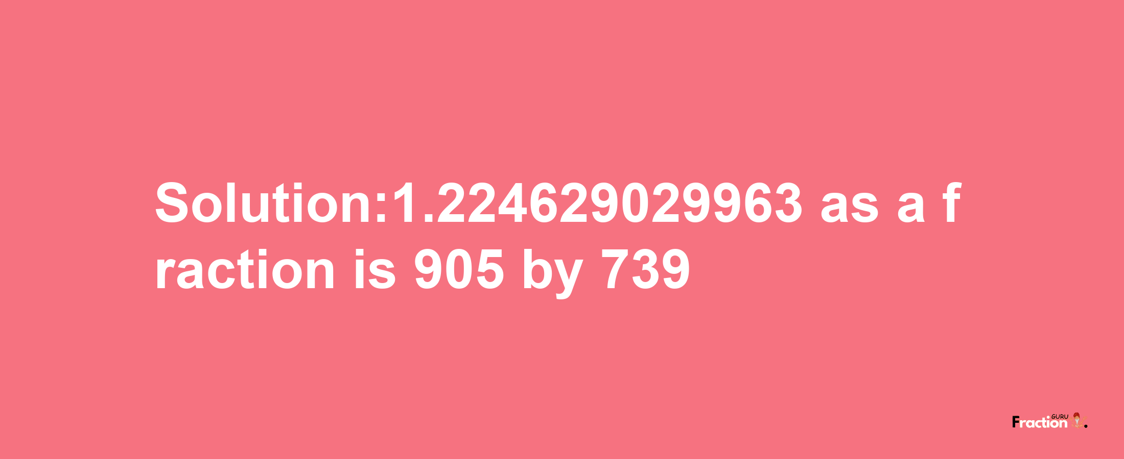 Solution:1.224629029963 as a fraction is 905/739