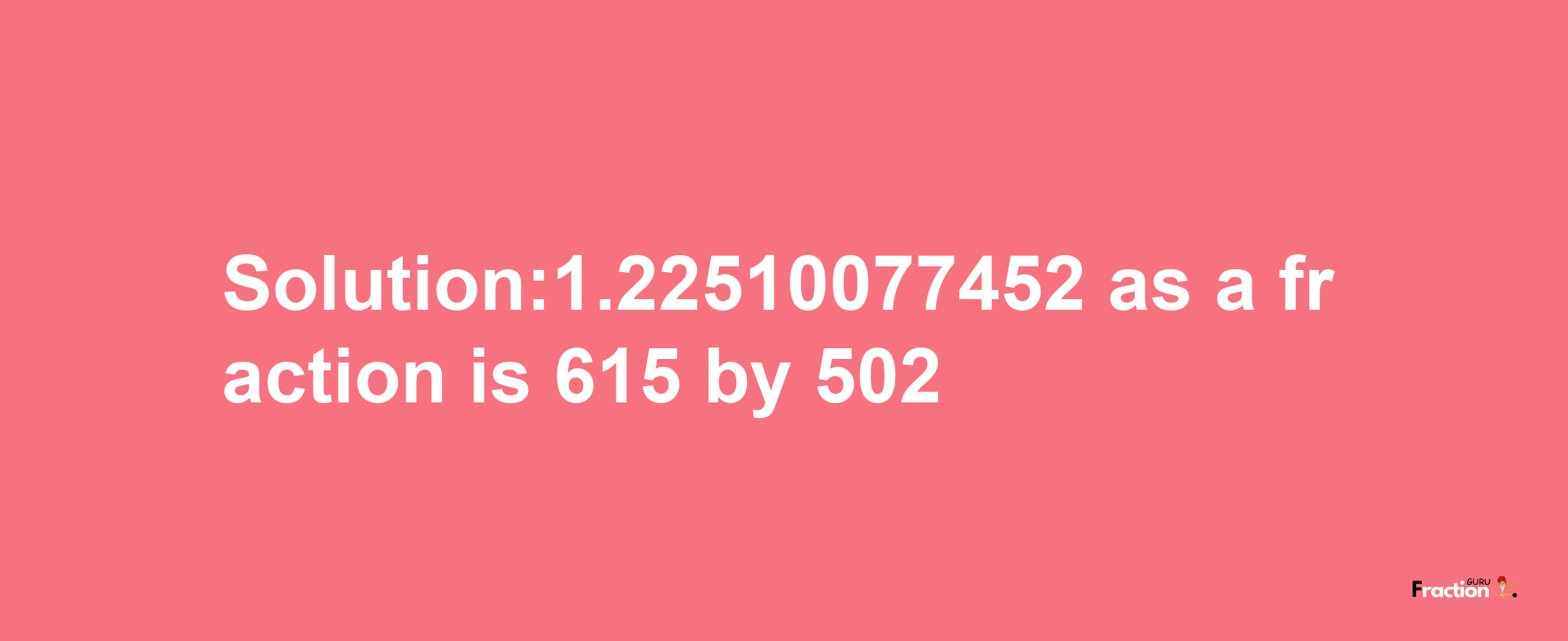 Solution:1.22510077452 as a fraction is 615/502