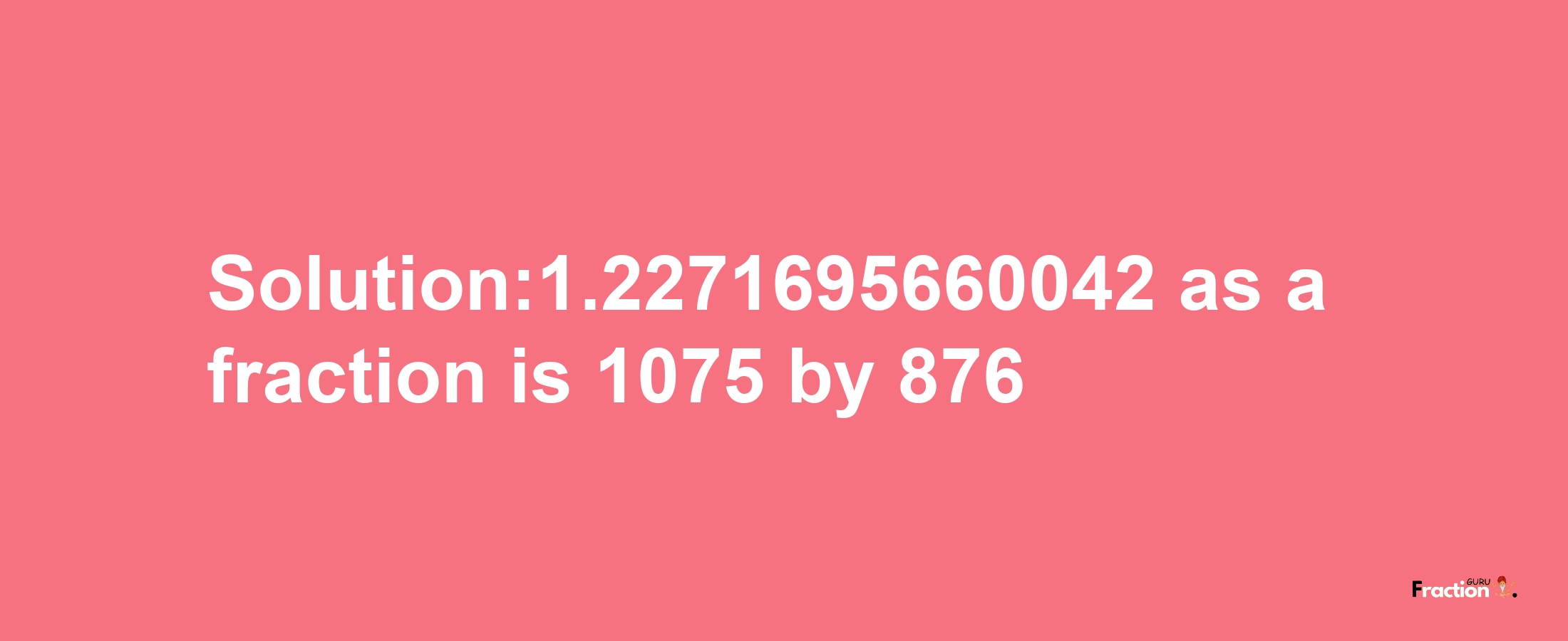 Solution:1.2271695660042 as a fraction is 1075/876