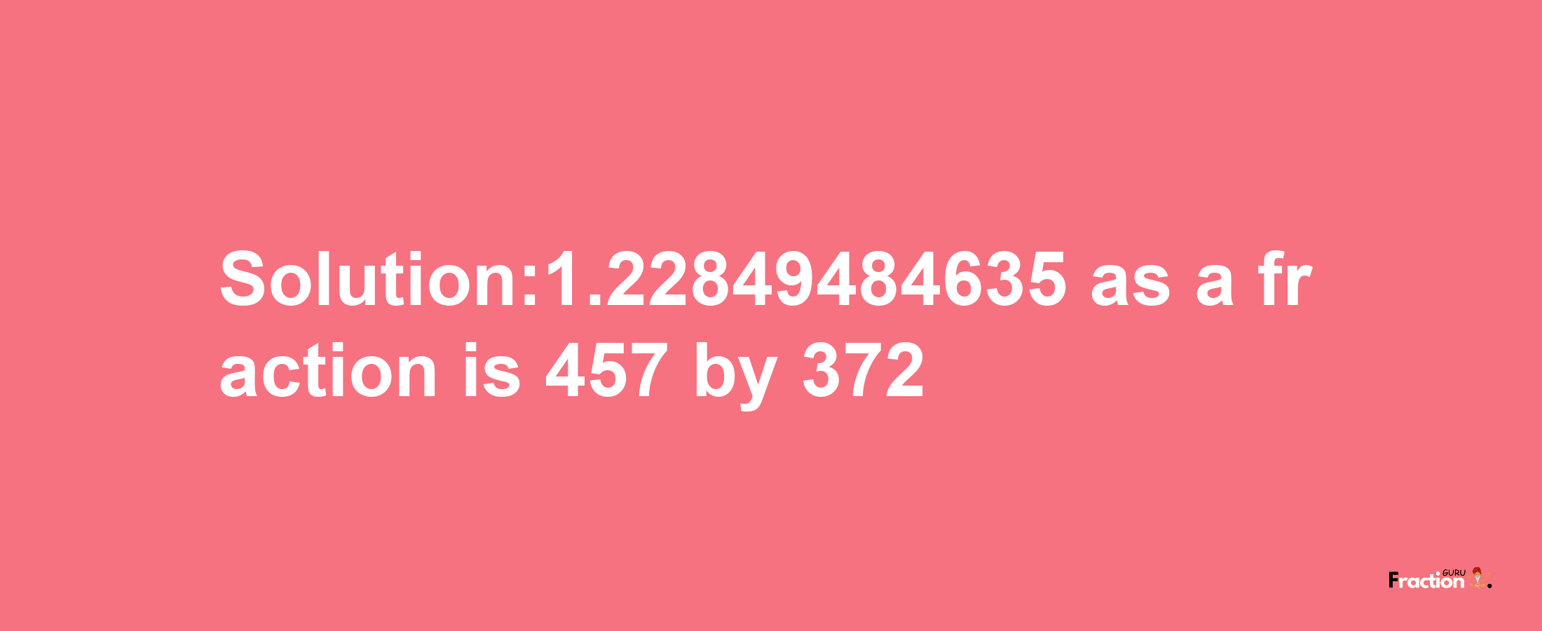 Solution:1.22849484635 as a fraction is 457/372