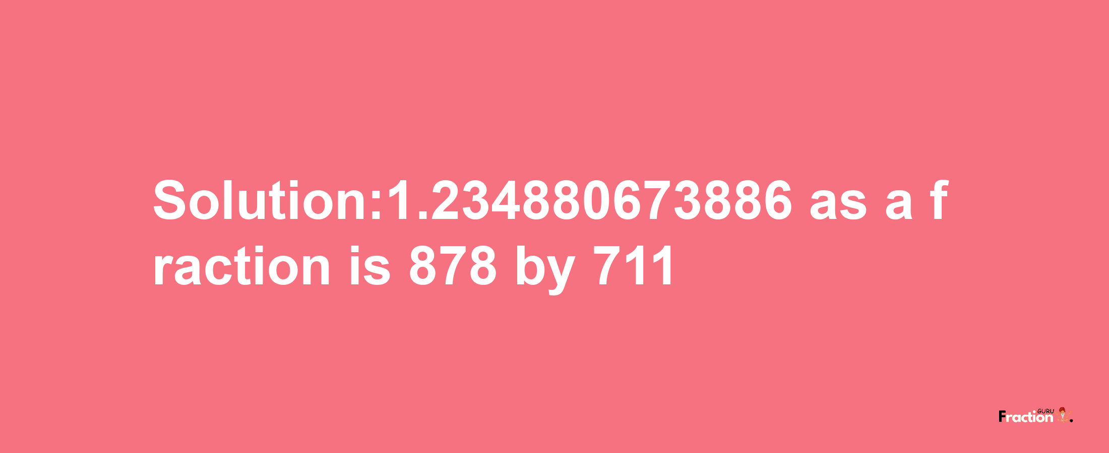 Solution:1.234880673886 as a fraction is 878/711