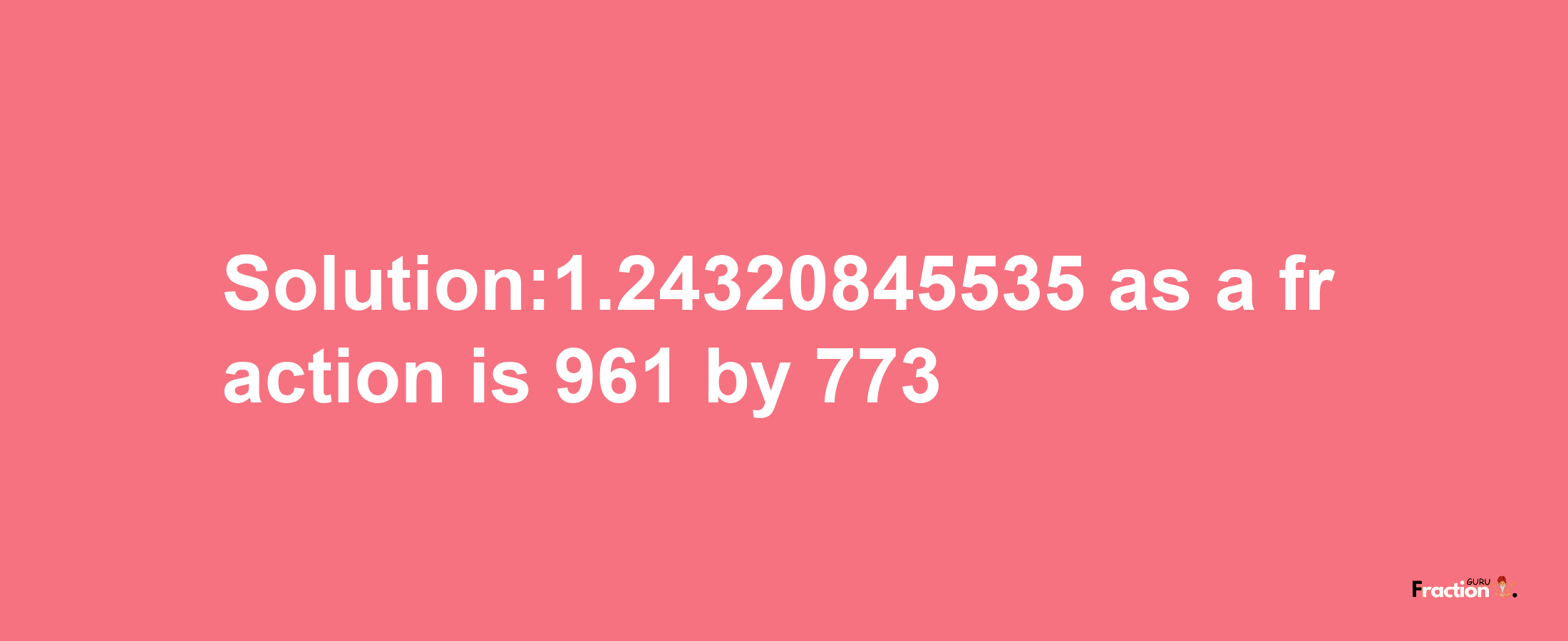 Solution:1.24320845535 as a fraction is 961/773