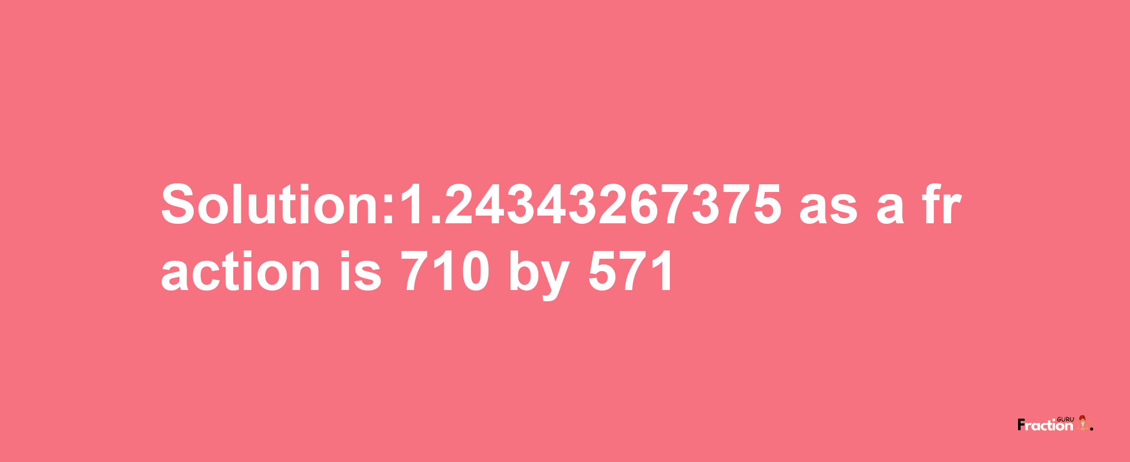 Solution:1.24343267375 as a fraction is 710/571