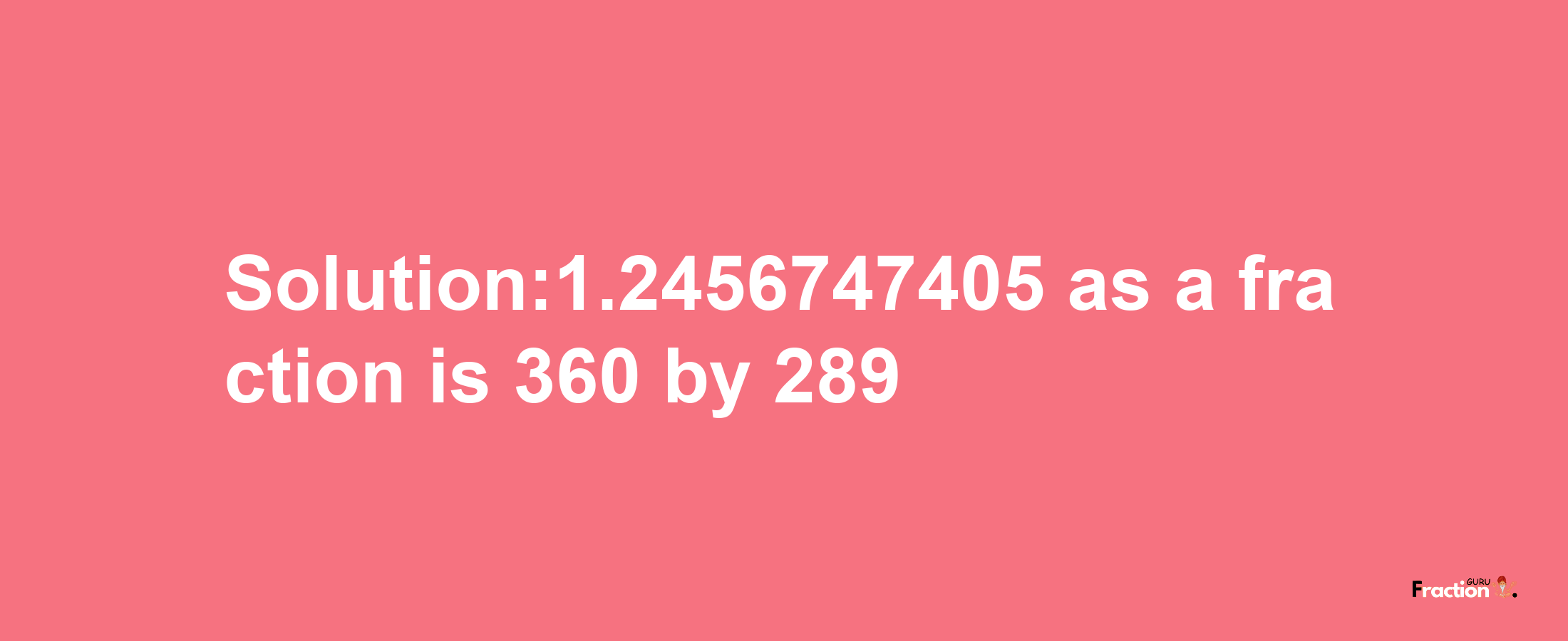 Solution:1.2456747405 as a fraction is 360/289