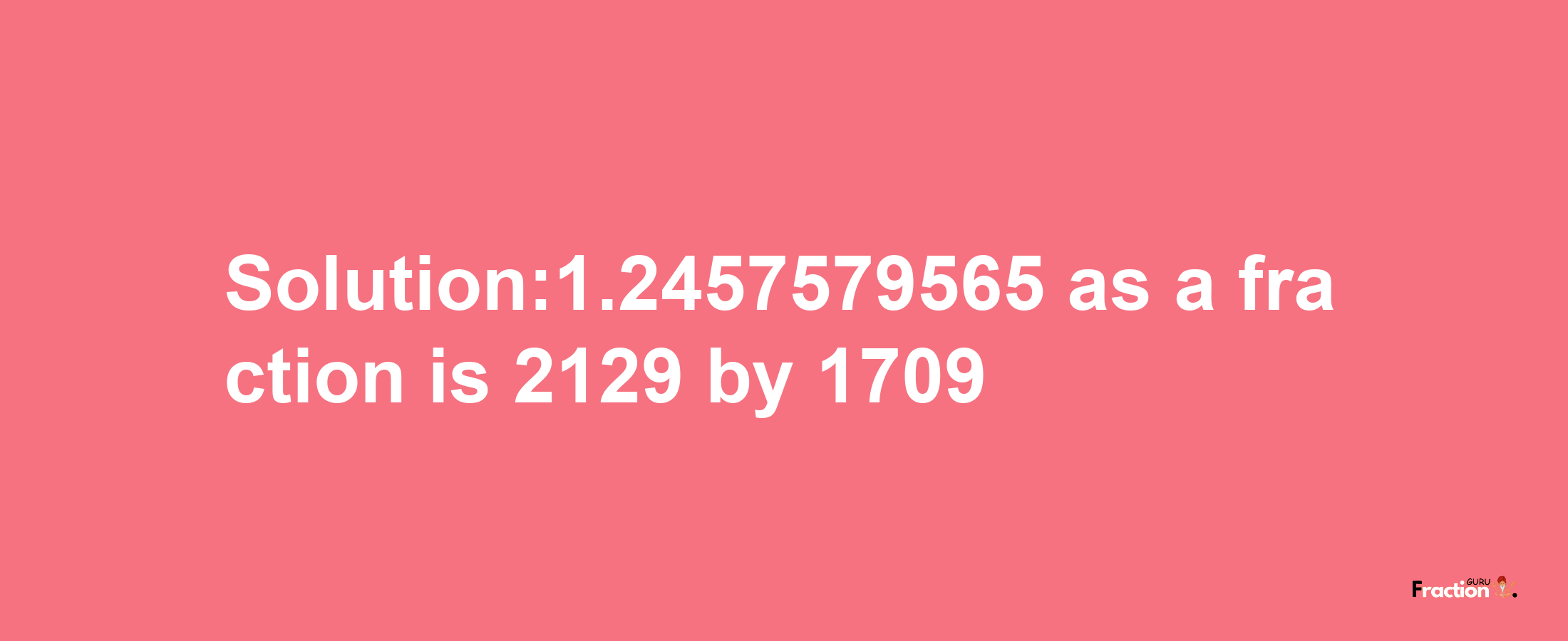 Solution:1.2457579565 as a fraction is 2129/1709